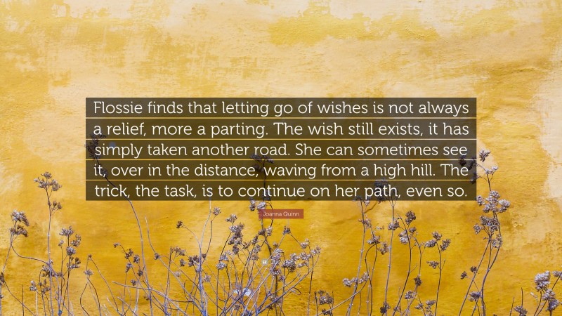 Joanna Quinn Quote: “Flossie finds that letting go of wishes is not always a relief, more a parting. The wish still exists, it has simply taken another road. She can sometimes see it, over in the distance, waving from a high hill. The trick, the task, is to continue on her path, even so.”