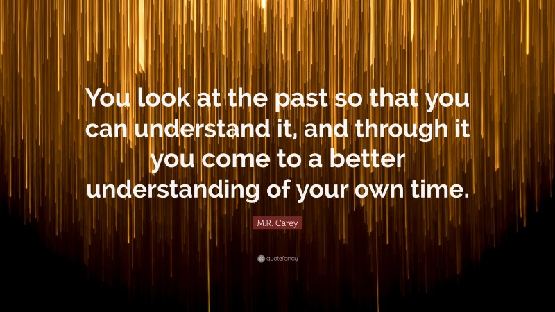 M.R. Carey Quote: “You look at the past so that you can understand it, and through it you come to a better understanding of your own time.”