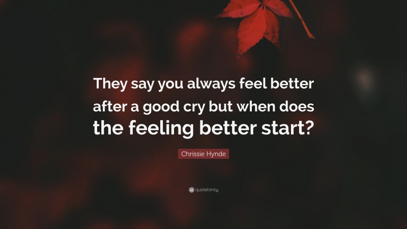 Chrissie Hynde Quote: “They say you always feel better after a good cry but when does the feeling better start?”
