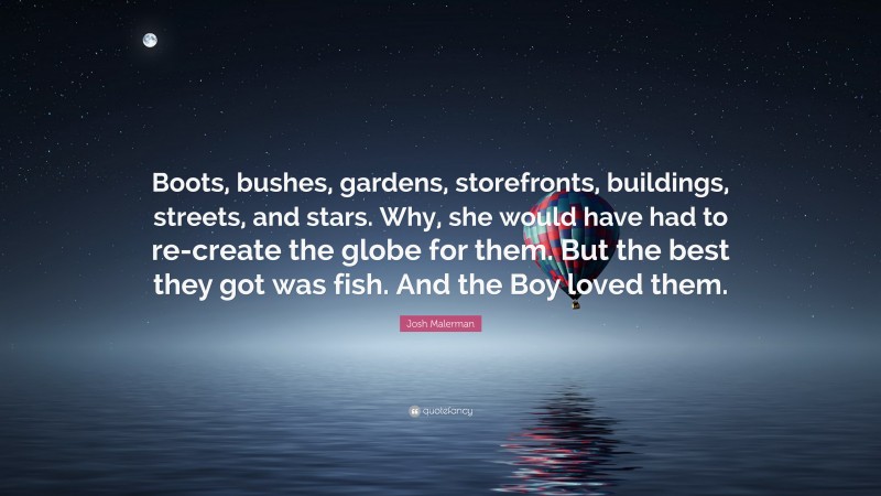 Josh Malerman Quote: “Boots, bushes, gardens, storefronts, buildings, streets, and stars. Why, she would have had to re-create the globe for them. But the best they got was fish. And the Boy loved them.”