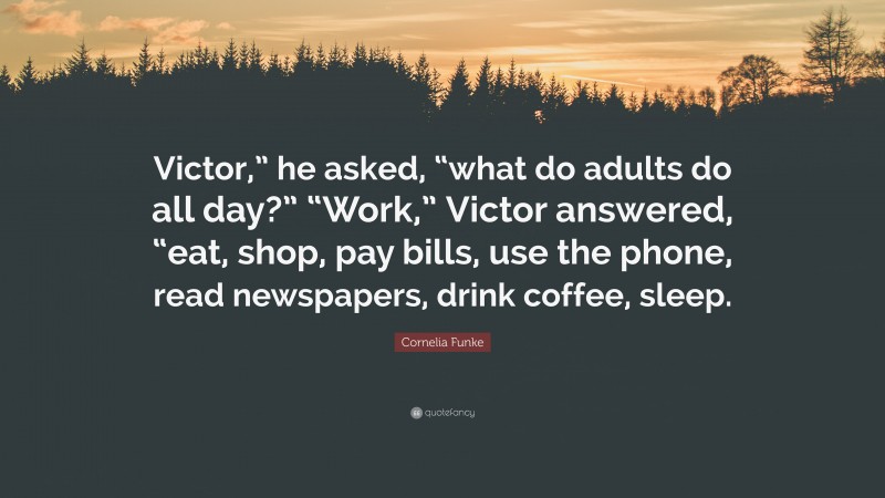 Cornelia Funke Quote: “Victor,” he asked, “what do adults do all day?” “Work,” Victor answered, “eat, shop, pay bills, use the phone, read newspapers, drink coffee, sleep.”