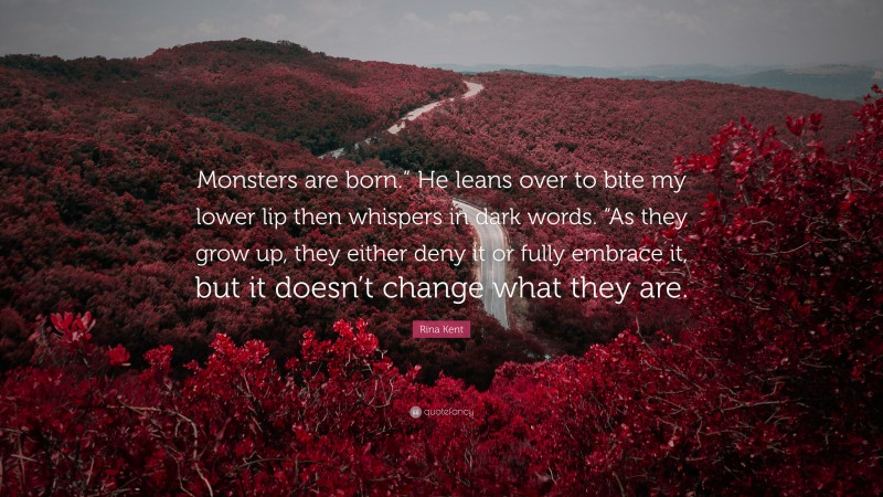 Rina Kent Quote: “Monsters are born.” He leans over to bite my lower lip then whispers in dark words. “As they grow up, they either deny it or fully embrace it, but it doesn’t change what they are.”