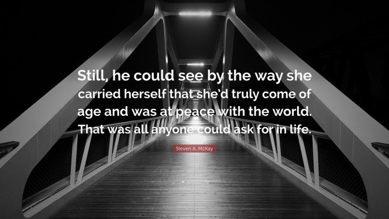 Steven A. McKay Quote: “Still, he could see by the way she carried herself that she’d truly come of age and was at peace with the world. That was all anyone could ask for in life.”