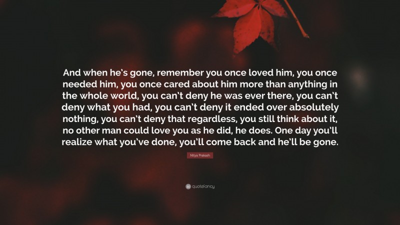 Nitya Prakash Quote: “And when he’s gone, remember you once loved him, you once needed him, you once cared about him more than anything in the whole world, you can’t deny he was ever there, you can’t deny what you had, you can’t deny it ended over absolutely nothing, you can’t deny that regardless, you still think about it, no other man could love you as he did, he does. One day you’ll realize what you’ve done, you’ll come back and he’ll be gone.”