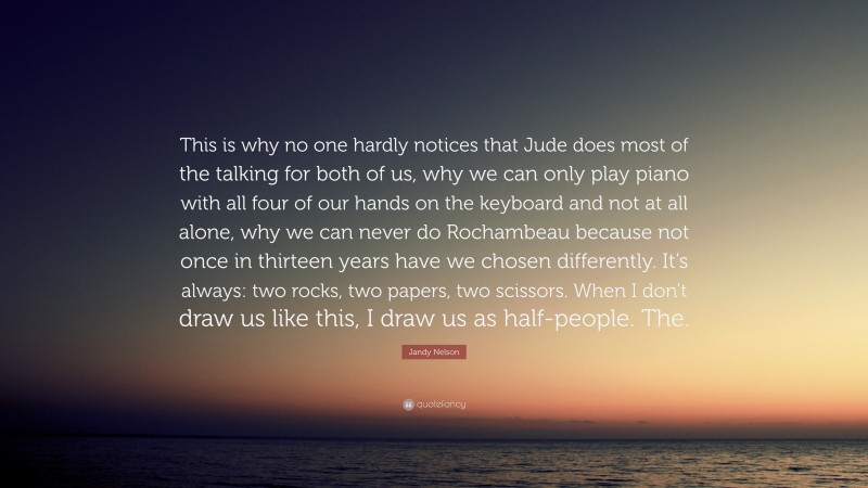 Jandy Nelson Quote: “This is why no one hardly notices that Jude does most of the talking for both of us, why we can only play piano with all four of our hands on the keyboard and not at all alone, why we can never do Rochambeau because not once in thirteen years have we chosen differently. It’s always: two rocks, two papers, two scissors. When I don’t draw us like this, I draw us as half-people. The.”