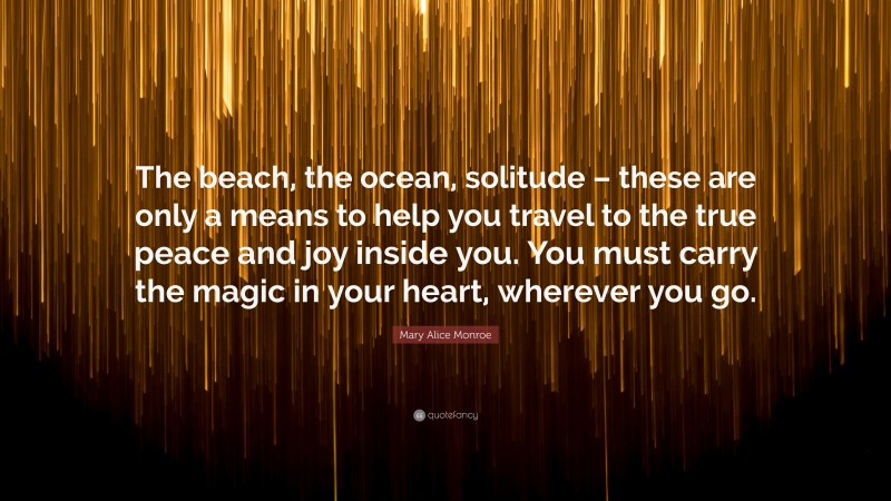 Mary Alice Monroe Quote: “The beach, the ocean, solitude – these are only a means to help you travel to the true peace and joy inside you. You must carry the magic in your heart, wherever you go.”