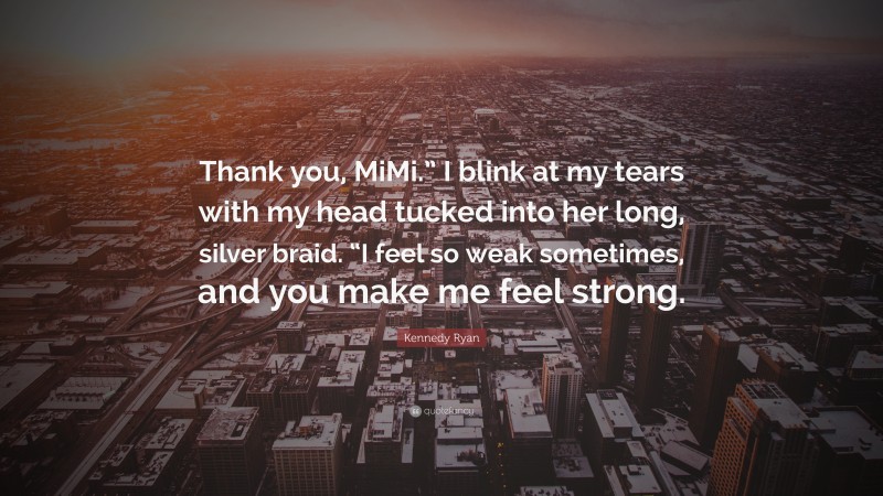 Kennedy Ryan Quote: “Thank you, MiMi.” I blink at my tears with my head tucked into her long, silver braid. “I feel so weak sometimes, and you make me feel strong.”