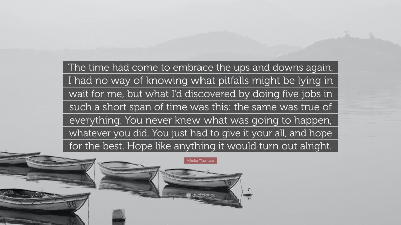 Kikuko Tsumura Quote: “The time had come to embrace the ups and downs again. I had no way of knowing what pitfalls might be lying in wait for me, but what I’d discovered by doing five jobs in such a short span of time was this: the same was true of everything. You never knew what was going to happen, whatever you did. You just had to give it your all, and hope for the best. Hope like anything it would turn out alright.”