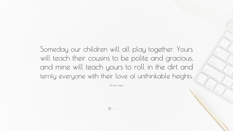 Nicole Sager Quote: “Someday our children will all play together. Yours will teach their cousins to be polite and gracious, and mine will teach yours to roll in the dirt and terrify everyone with their love of unthinkable heights.”