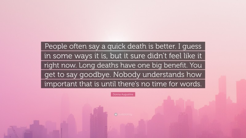 Donna Augustine Quote: “People often say a quick death is better. I guess in some ways it is, but it sure didn’t feel like it right now. Long deaths have one big benefit. You get to say goodbye. Nobody understands how important that is until there’s no time for words.”