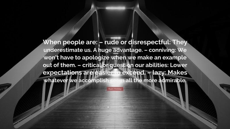 Ryan Holiday Quote: “When people are: – rude or disrespectful: They underestimate us. A huge advantage. – conniving: We won’t have to apologize when we make an example out of them. – critical or question our abilities: Lower expectations are easier to exceed. – lazy: Makes whatever we accomplish seem all the more admirable.”