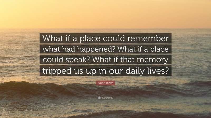 Sarah Blake Quote: “What if a place could remember what had happened? What if a place could speak? What if that memory tripped us up in our daily lives?”