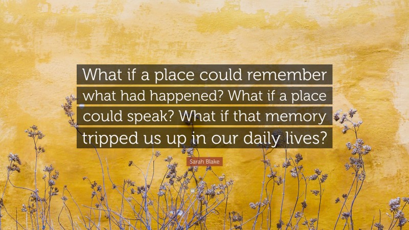 Sarah Blake Quote: “What if a place could remember what had happened? What if a place could speak? What if that memory tripped us up in our daily lives?”