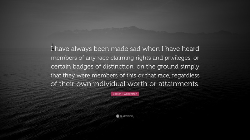 Booker T. Washington Quote: “I have always been made sad when I have heard members of any race claiming rights and privileges, or certain badges of distinction, on the ground simply that they were members of this or that race, regardless of their own individual worth or attainments.”