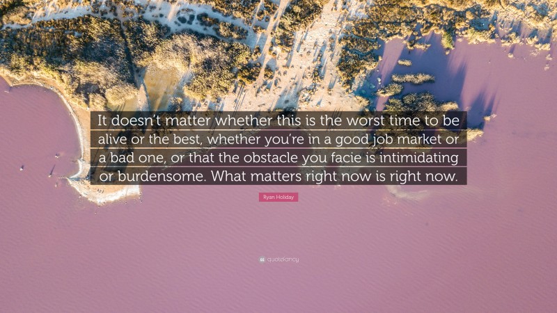 Ryan Holiday Quote: “It doesn’t matter whether this is the worst time to be alive or the best, whether you’re in a good job market or a bad one, or that the obstacle you facie is intimidating or burdensome. What matters right now is right now.”