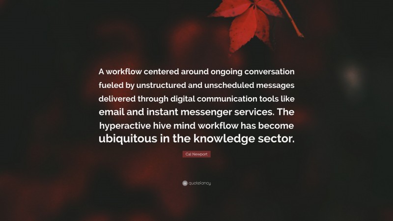 Cal Newport Quote: “A workflow centered around ongoing conversation fueled by unstructured and unscheduled messages delivered through digital communication tools like email and instant messenger services. The hyperactive hive mind workflow has become ubiquitous in the knowledge sector.”