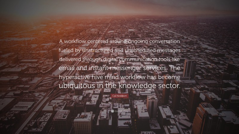 Cal Newport Quote: “A workflow centered around ongoing conversation fueled by unstructured and unscheduled messages delivered through digital communication tools like email and instant messenger services. The hyperactive hive mind workflow has become ubiquitous in the knowledge sector.”