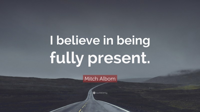 Mitch Albom Quote: “I believe in being fully present.”
