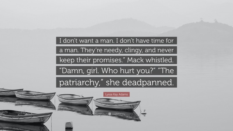 Lyssa Kay Adams Quote: “I don’t want a man. I don’t have time for a man. They’re needy, clingy, and never keep their promises.” Mack whistled. “Damn, girl. Who hurt you?” “The patriarchy,” she deadpanned.”