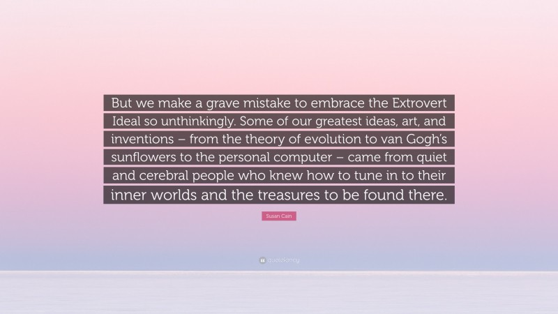 Susan Cain Quote: “But we make a grave mistake to embrace the Extrovert Ideal so unthinkingly. Some of our greatest ideas, art, and inventions – from the theory of evolution to van Gogh’s sunflowers to the personal computer – came from quiet and cerebral people who knew how to tune in to their inner worlds and the treasures to be found there.”