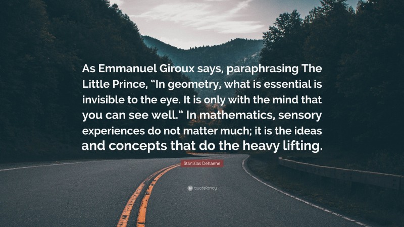 Stanislas Dehaene Quote: “As Emmanuel Giroux says, paraphrasing The Little Prince, “In geometry, what is essential is invisible to the eye. It is only with the mind that you can see well.” In mathematics, sensory experiences do not matter much; it is the ideas and concepts that do the heavy lifting.”