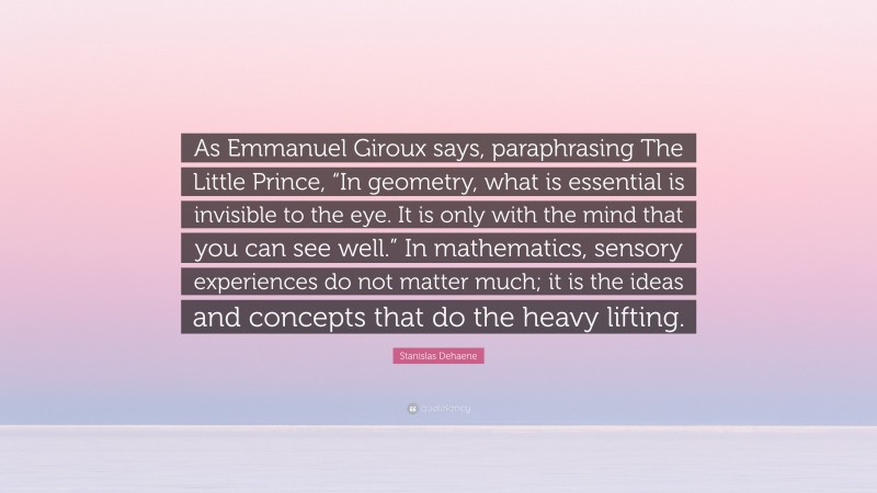Stanislas Dehaene Quote: “As Emmanuel Giroux says, paraphrasing The Little Prince, “In geometry, what is essential is invisible to the eye. It is only with the mind that you can see well.” In mathematics, sensory experiences do not matter much; it is the ideas and concepts that do the heavy lifting.”