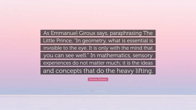 Stanislas Dehaene Quote: “As Emmanuel Giroux says, paraphrasing The Little Prince, “In geometry, what is essential is invisible to the eye. It is only with the mind that you can see well.” In mathematics, sensory experiences do not matter much; it is the ideas and concepts that do the heavy lifting.”