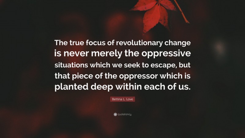 Bettina L. Love Quote: “The true focus of revolutionary change is never merely the oppressive situations which we seek to escape, but that piece of the oppressor which is planted deep within each of us.”