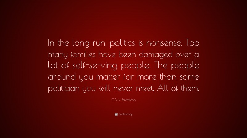 C.A.A. Savastano Quote: “In the long run, politics is nonsense. Too many families have been damaged over a lot of self-serving people. The people around you matter far more than some politician you will never meet. All of them.”
