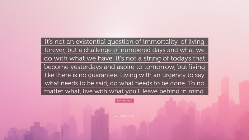 Kennedy Ryan Quote: “It’s not an existential question of immortality, of living forever, but a challenge of numbered days and what we do with what we have. It’s not a string of todays that become yesterdays and aspire to tomorrow, but living like there is no guarantee. Living with an urgency to say what needs to be said, do what needs to be done. To no matter what, live with what you’ll leave behind in mind.”