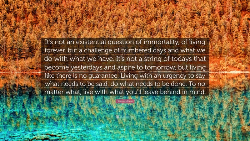 Kennedy Ryan Quote: “It’s not an existential question of immortality, of living forever, but a challenge of numbered days and what we do with what we have. It’s not a string of todays that become yesterdays and aspire to tomorrow, but living like there is no guarantee. Living with an urgency to say what needs to be said, do what needs to be done. To no matter what, live with what you’ll leave behind in mind.”