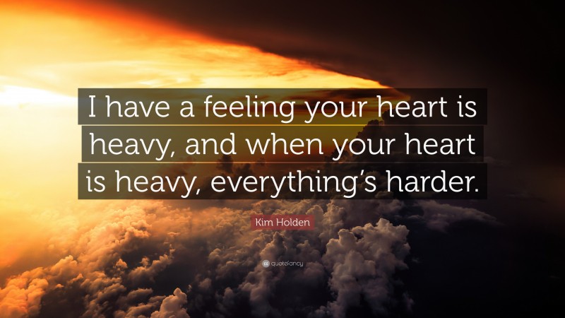 Kim Holden Quote: “I have a feeling your heart is heavy, and when your heart is heavy, everything’s harder.”