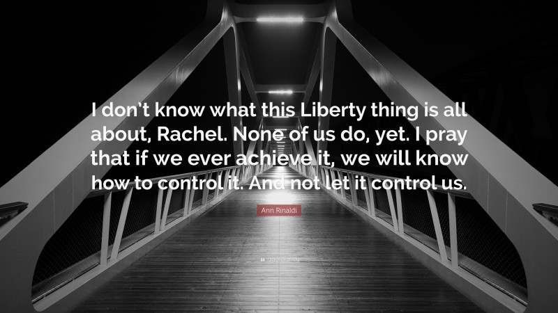 Ann Rinaldi Quote: “I don’t know what this Liberty thing is all about, Rachel. None of us do, yet. I pray that if we ever achieve it, we will know how to control it. And not let it control us.”