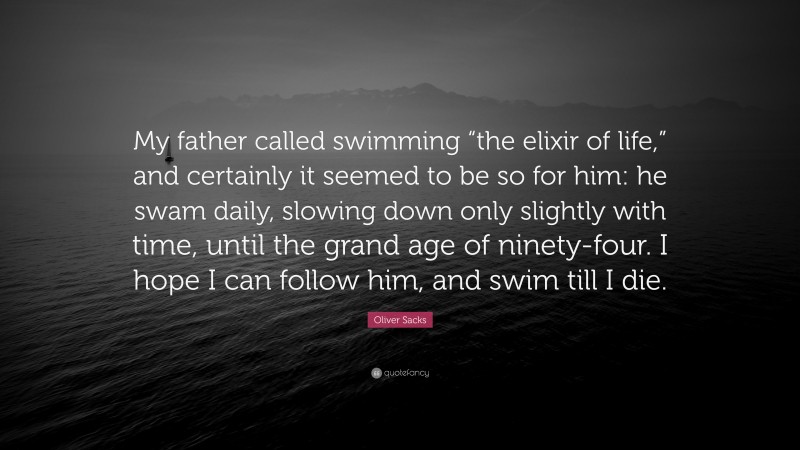Oliver Sacks Quote: “My father called swimming “the elixir of life,” and certainly it seemed to be so for him: he swam daily, slowing down only slightly with time, until the grand age of ninety-four. I hope I can follow him, and swim till I die.”