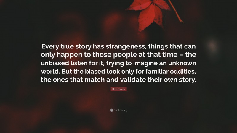 Dina Nayeri Quote: “Every true story has strangeness, things that can only happen to those people at that time – the unbiased listen for it, trying to imagine an unknown world. But the biased look only for familiar oddities, the ones that match and validate their own story.”