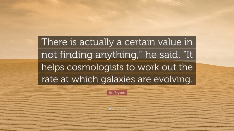 Bill Bryson Quote: “There is actually a certain value in not finding anything,” he said. “It helps cosmologists to work out the rate at which galaxies are evolving.”