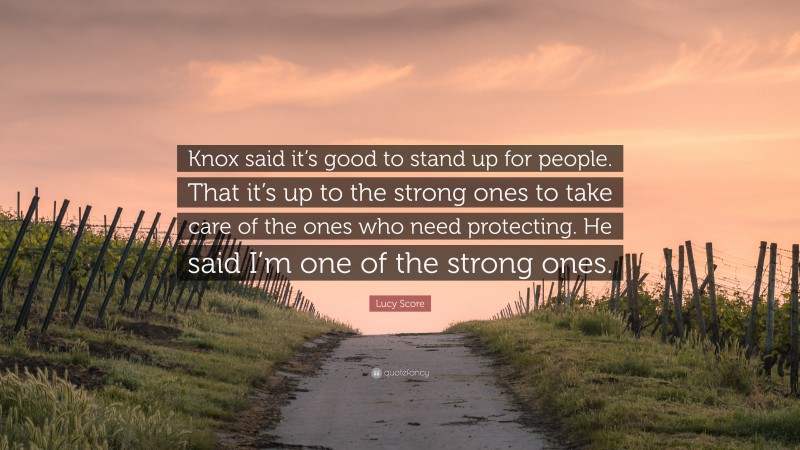 Lucy Score Quote: “Knox said it’s good to stand up for people. That it’s up to the strong ones to take care of the ones who need protecting. He said I’m one of the strong ones.”