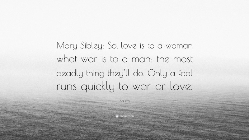 Salem Quote: “Mary Sibley: So, love is to a woman what war is to a man: the most deadly thing they’ll do. Only a fool runs quickly to war or love.”
