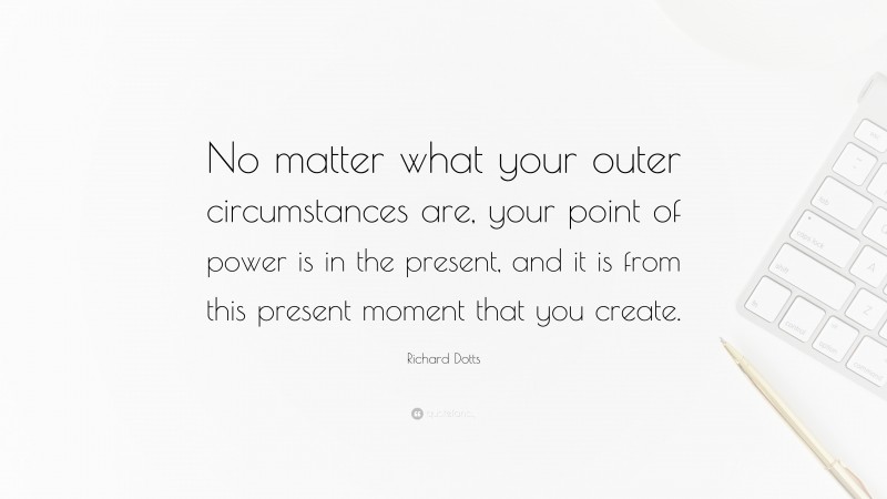 Richard Dotts Quote: “No matter what your outer circumstances are, your point of power is in the present, and it is from this present moment that you create.”