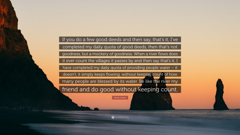 Abhijit Naskar Quote: “If you do a few good deeds and then say, that’s it, I’ve completed my daily quota of good deeds, then that’s not goodness, but a mockery of goodness. When a river flows does it ever count the villages it passes by and then say that’s it, I have completed my daily quota of providing people water – it doesn’t, it simply keeps flowing, without keeping count of how many people are blessed by its water. Be like the river my friend and do good without keeping count.”