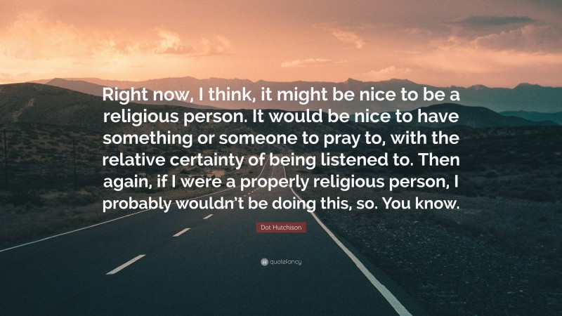 Dot Hutchison Quote: “Right now, I think, it might be nice to be a religious person. It would be nice to have something or someone to pray to, with the relative certainty of being listened to. Then again, if I were a properly religious person, I probably wouldn’t be doing this, so. You know.”