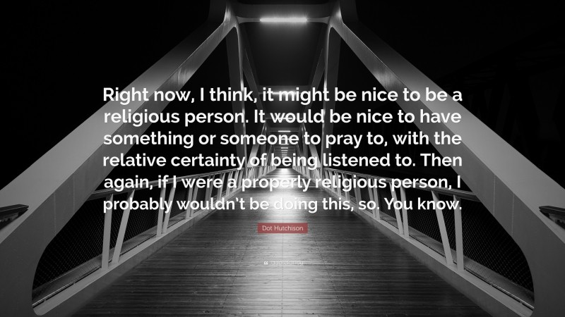 Dot Hutchison Quote: “Right now, I think, it might be nice to be a religious person. It would be nice to have something or someone to pray to, with the relative certainty of being listened to. Then again, if I were a properly religious person, I probably wouldn’t be doing this, so. You know.”