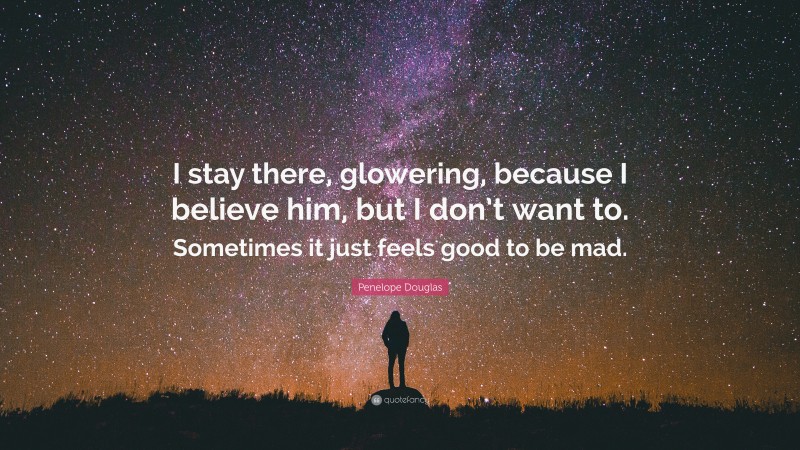 Penelope Douglas Quote: “I stay there, glowering, because I believe him, but I don’t want to. Sometimes it just feels good to be mad.”