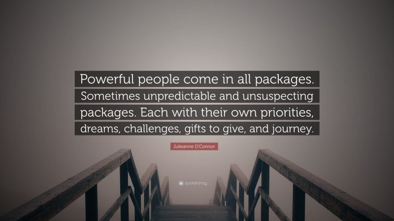 Julieanne O'Connor Quote: “Powerful people come in all packages. Sometimes unpredictable and unsuspecting packages. Each with their own priorities, dreams, challenges, gifts to give, and journey.”