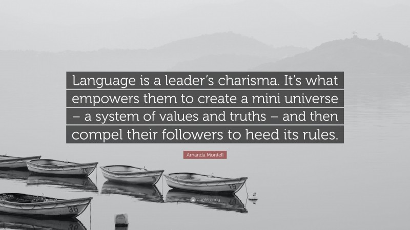 Amanda Montell Quote: “Language is a leader’s charisma. It’s what empowers them to create a mini universe – a system of values and truths – and then compel their followers to heed its rules.”