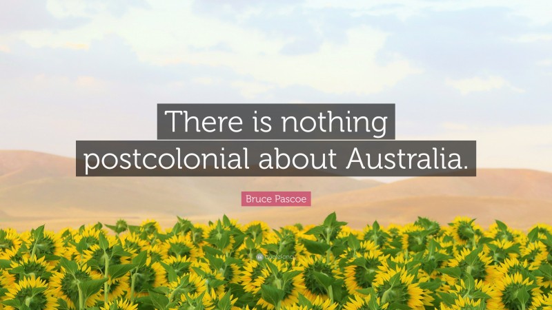 Bruce Pascoe Quote: “There is nothing postcolonial about Australia.”