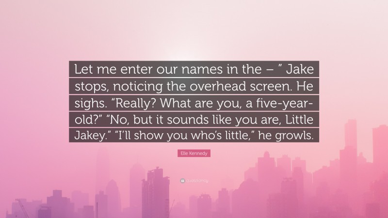 Elle Kennedy Quote: “Let me enter our names in the – ” Jake stops, noticing the overhead screen. He sighs. “Really? What are you, a five-year-old?” “No, but it sounds like you are, Little Jakey.” “I’ll show you who’s little,” he growls.”
