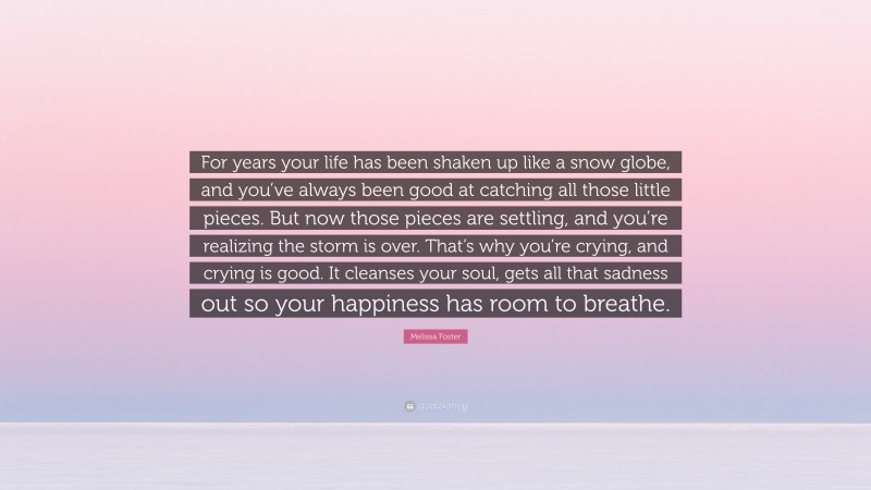 Melissa Foster Quote: “For years your life has been shaken up like a snow globe, and you’ve always been good at catching all those little pieces. But now those pieces are settling, and you’re realizing the storm is over. That’s why you’re crying, and crying is good. It cleanses your soul, gets all that sadness out so your happiness has room to breathe.”