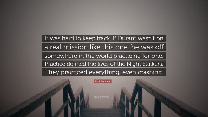 Mark Bowden Quote: “It was hard to keep track. If Durant wasn’t on a real mission like this one, he was off somewhere in the world practicing for one. Practice defined the lives of the Night Stalkers. They practiced everything, even crashing.”