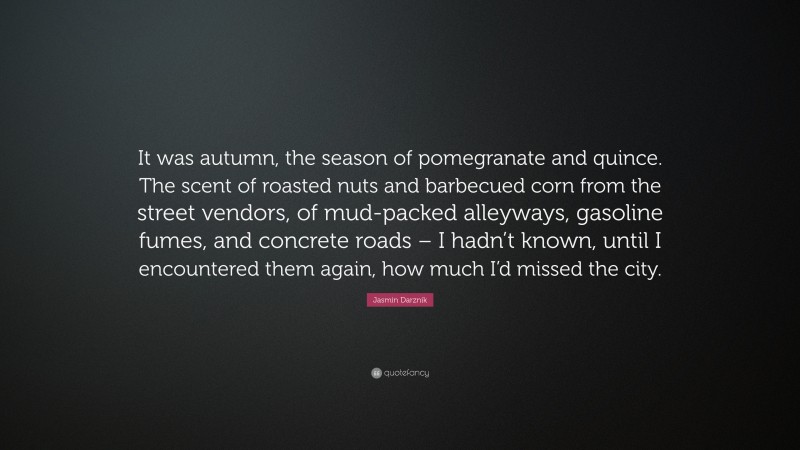 Jasmin Darznik Quote: “It was autumn, the season of pomegranate and quince. The scent of roasted nuts and barbecued corn from the street vendors, of mud-packed alleyways, gasoline fumes, and concrete roads – I hadn’t known, until I encountered them again, how much I’d missed the city.”